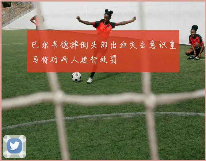 巴尔韦德摔倒头部出血失去意识皇马将对两人进行处罚