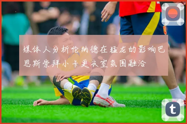 媒体人分析伦纳德在猛龙的影响巴恩斯崇拜小卡更衣室氛围融洽