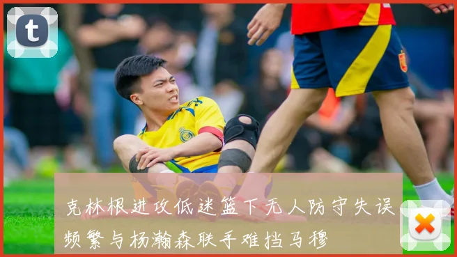 克林根进攻低迷篮下无人防守失误频繁与杨瀚森联手难挡马穆