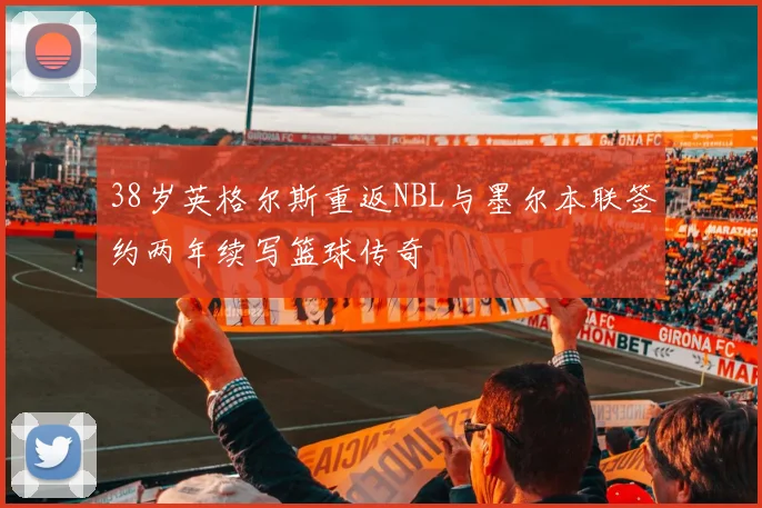 38岁英格尔斯重返NBL与墨尔本联签约两年续写篮球传奇