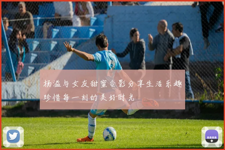 杨溢与女友甜蜜合影分享生活乐趣珍惜每一刻的美好时光