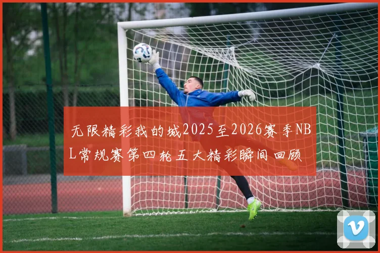 无限精彩我的城2025至2026赛季NBL常规赛第四轮五大精彩瞬间回顾