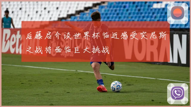 后藤启介谈世界杯临近感受突尼斯之战将面临巨大挑战