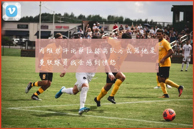 内维尔评论萨拉赫离队方式若他是曼联球员我会感到愤怒