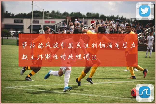 萨拉赫风波引发关注利物浦高层力挺主帅斯洛特处理得当