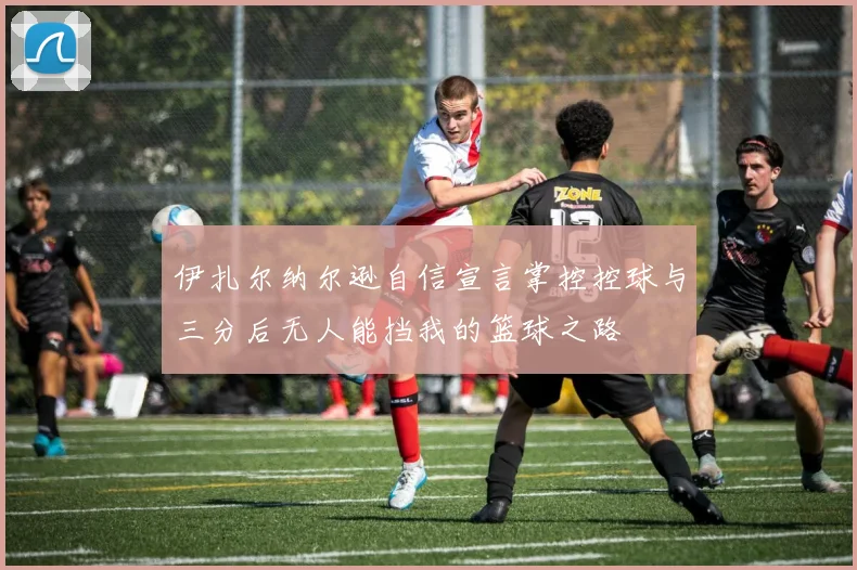 伊扎尔纳尔逊自信宣言掌控控球与三分后无人能挡我的篮球之路