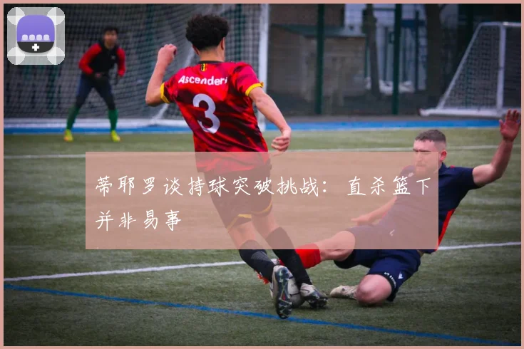 蒂耶罗谈持球突破挑战：直杀篮下并非易事